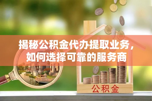仪征揭秘公积金代办提取业务，如何选择可靠的服务商
