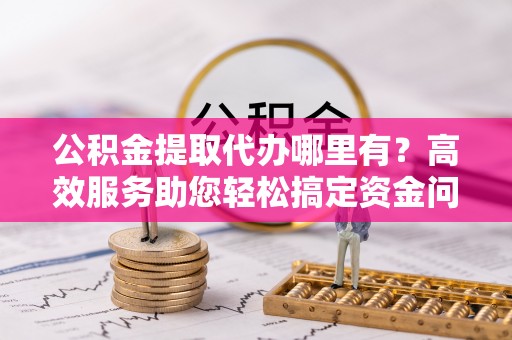 仪征公积金提取代办哪里有？高效服务助您轻松搞定资金问题