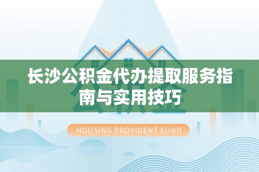 仪征长沙公积金代办提取服务指南与实用技巧