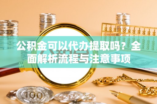 仪征公积金可以代办提取吗？全面解析流程与注意事项