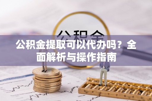 仪征公积金提取可以代办吗？全面解析与操作指南