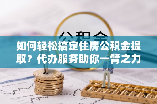 仪征如何轻松搞定住房公积金提取？代办服务助你一臂之力