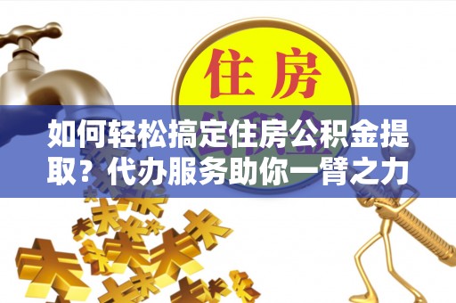 仪征如何轻松搞定住房公积金提取？代办服务助你一臂之力