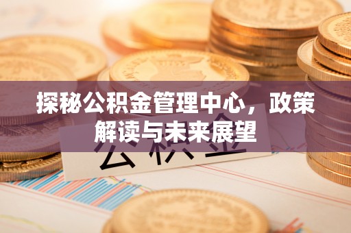 仪征探秘公积金管理中心，政策解读与未来展望