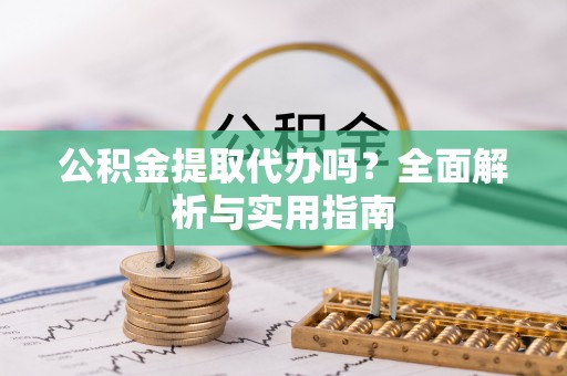 仪征公积金提取代办吗？全面解析与实用指南