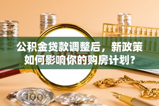 仪征公积金贷款调整后，新政策如何影响你的购房计划？