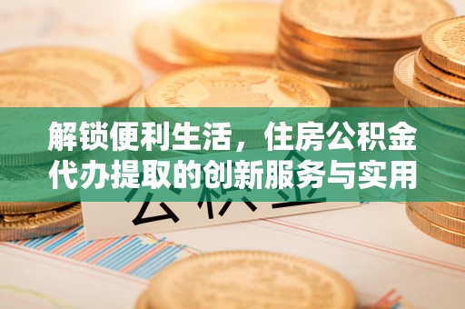 仪征解锁便利生活，住房公积金代办提取的创新服务与实用指南