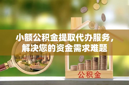 仪征小额公积金提取代办服务，解决您的资金需求难题