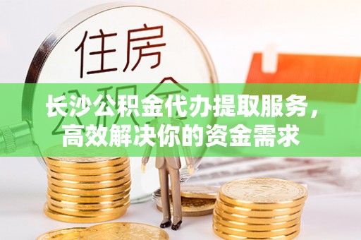 仪征长沙公积金代办提取服务，高效解决你的资金需求