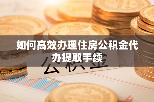 仪征如何高效办理住房公积金代办提取手续