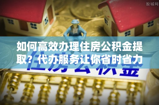 仪征如何高效办理住房公积金提取？代办服务让你省时省力