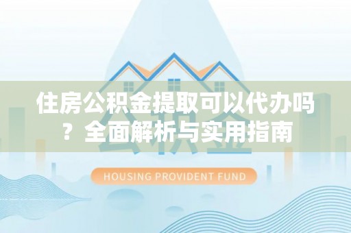 仪征住房公积金提取可以代办吗？全面解析与实用指南