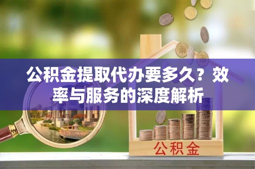 仪征公积金提取代办要多久？效率与服务的深度解析