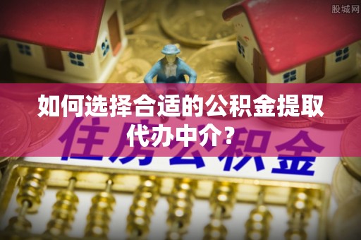 仪征如何选择合适的公积金提取代办中介？