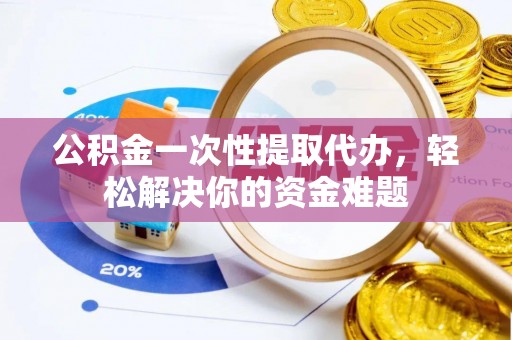 仪征公积金一次性提取代办，轻松解决你的资金难题