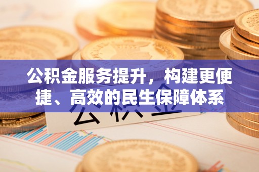 仪征公积金服务提升，构建更便捷、高效的民生保障体系