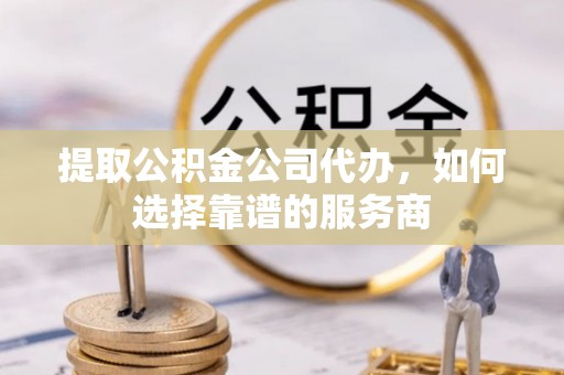 仪征提取公积金公司代办，如何选择靠谱的服务商
