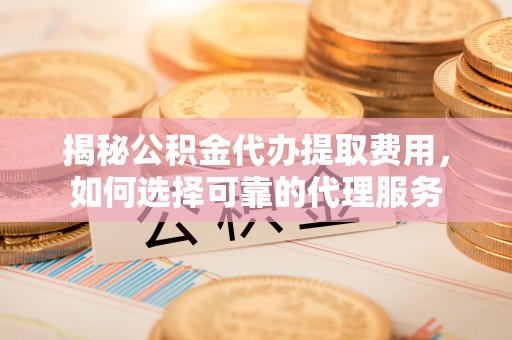 仪征揭秘公积金代办提取费用，如何选择可靠的代理服务