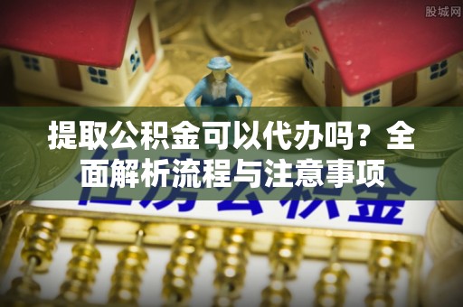 仪征提取公积金可以代办吗？全面解析流程与注意事项
