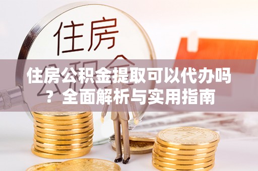 仪征住房公积金提取可以代办吗？全面解析与实用指南