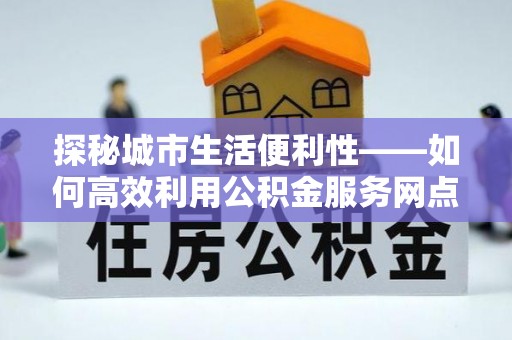 仪征探秘城市生活便利性——如何高效利用公积金服务网点查询工具