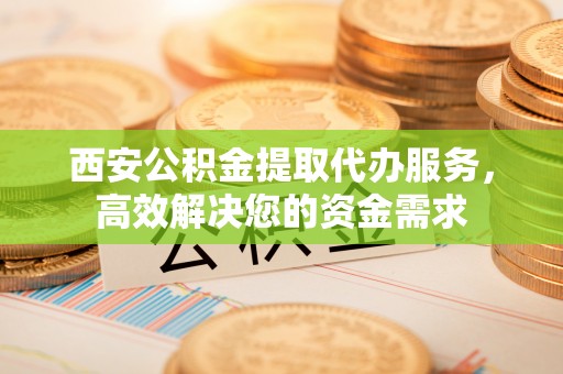 仪征西安公积金提取代办服务，高效解决您的资金需求