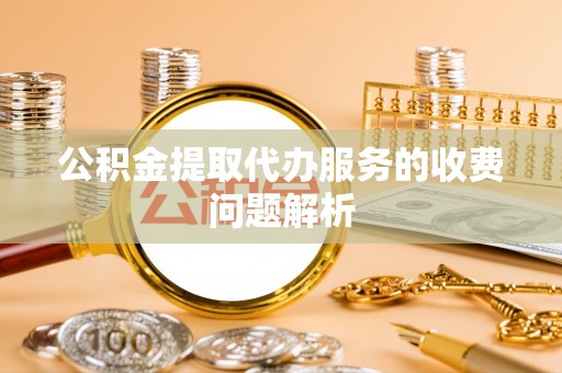 仪征公积金提取代办服务的收费问题解析