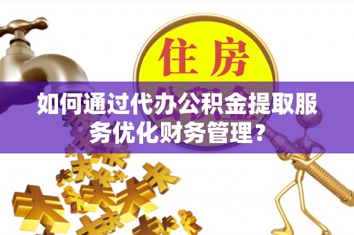 仪征如何通过代办公积金提取服务优化财务管理？