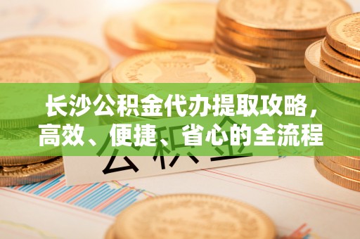 仪征长沙公积金代办提取攻略，高效、便捷、省心的全流程解析