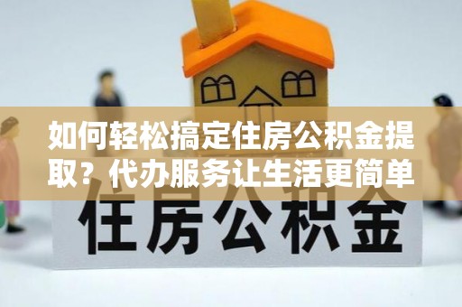 仪征如何轻松搞定住房公积金提取？代办服务让生活更简单