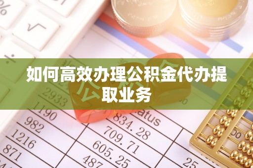 仪征如何高效办理公积金代办提取业务