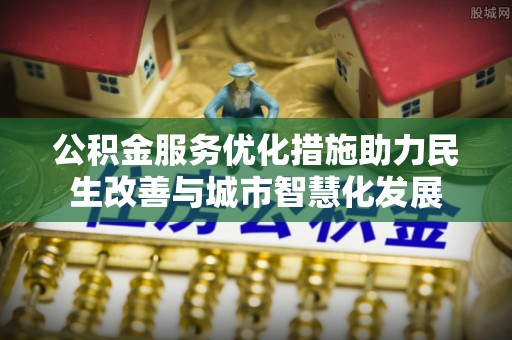 仪征公积金服务优化措施助力民生改善与城市智慧化发展
