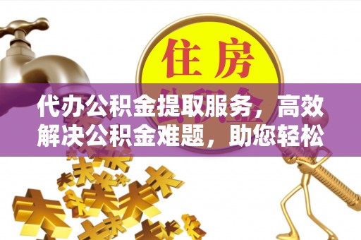 仪征代办公积金提取服务，高效解决公积金难题，助您轻松理财