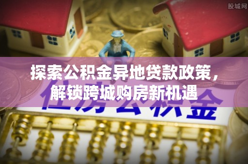 仪征探索公积金异地贷款政策，解锁跨城购房新机遇