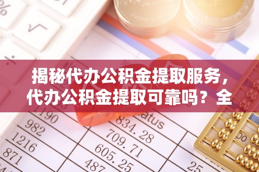 仪征揭秘代办公积金提取服务，代办公积金提取可靠吗？全面分析与选择指南