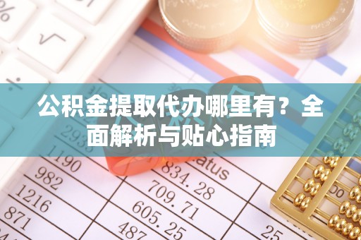 仪征公积金提取代办哪里有？全面解析与贴心指南