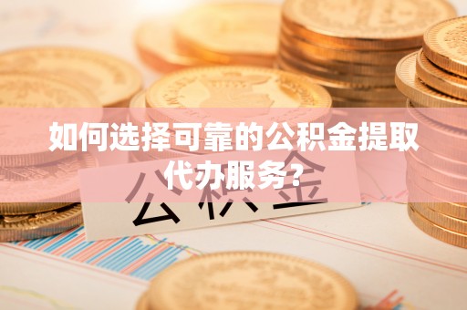 仪征如何选择可靠的公积金提取代办服务？