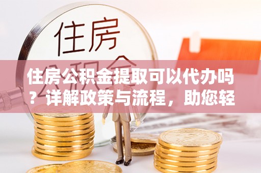 仪征住房公积金提取可以代办吗？详解政策与流程，助您轻松解决疑问