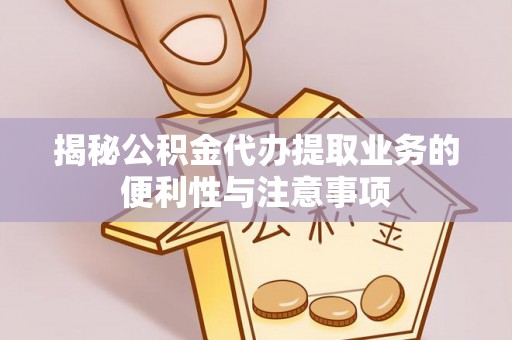 仪征揭秘公积金代办提取业务的便利性与注意事项