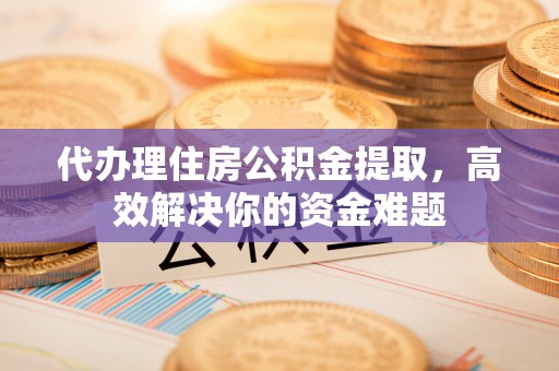 仪征代办理住房公积金提取，高效解决你的资金难题