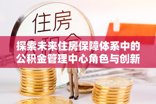 仪征探索未来住房保障体系中的公积金管理中心角色与创新