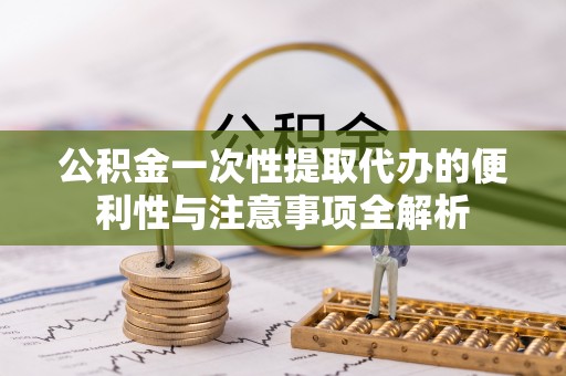 仪征公积金一次性提取代办的便利性与注意事项全解析
