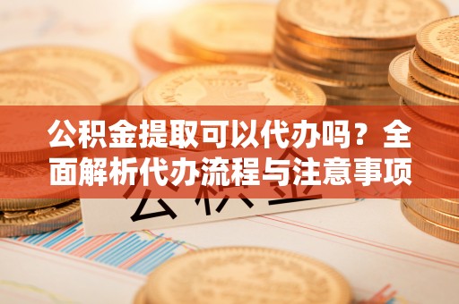 仪征公积金提取可以代办吗？全面解析代办流程与注意事项