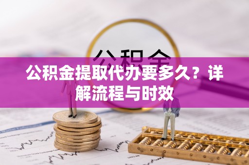 仪征公积金提取代办要多久？详解流程与时效