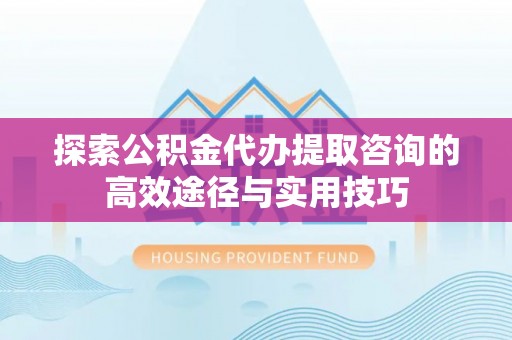 仪征探索公积金代办提取咨询的高效途径与实用技巧