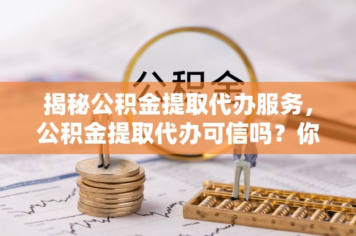 仪征揭秘公积金提取代办服务，公积金提取代办可信吗？你需要知道的真相